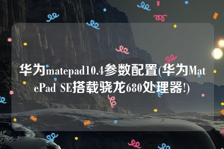 华为matepad10.4参数配置(华为MatePad SE搭载骁龙680处理器!)