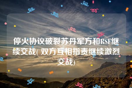 停火协议破裂苏丹军方和RSF继续交战( 双方互相指责继续激烈交战)