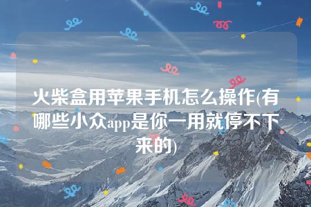 火柴盒用苹果手机怎么操作(有哪些小众app是你一用就停不下来的)