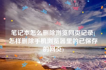 笔记本怎么删除浏览网页记录(怎样删除手机浏览器里的已保存的网页)