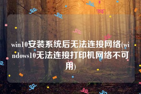 win10安装系统后无法连接网络(windows10无法连接打印机网络不可用)