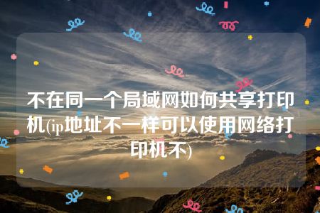 不在同一个局域网如何共享打印机(ip地址不一样可以使用网络打印机不)