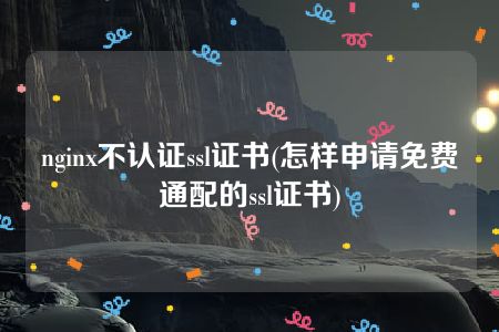 nginx不认证ssl证书(怎样申请免费通配的ssl证书)