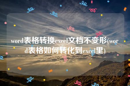 word表格转换excel文档不变形(word表格如何转化到excel里)