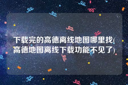 下载完的高德离线地图哪里找(高德地图离线下载功能不见了)