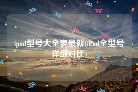 ipad型号大全表最新(iPad全型号详细对比)