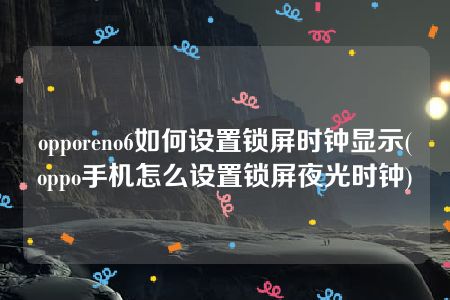 opporeno6如何设置锁屏时钟显示(oppo手机怎么设置锁屏夜光时钟)