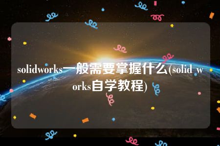 solidworks一般需要掌握什么(solid works自学教程)