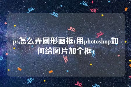 ps怎么弄圆形画框(用photoshop如何给图片加个框)