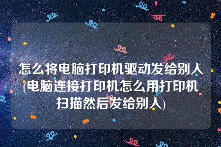 怎么将电脑打印机驱动发给别人(电脑连接打印机怎么用打印机扫描然后发给别人)