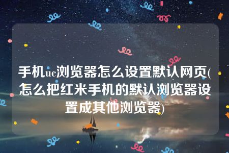 手机uc浏览器怎么设置默认网页(怎么把红米手机的默认浏览器设置成其他浏览器)