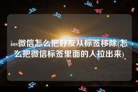 ios微信怎么把好友从标签移除(怎么把微信标签里面的人拉出来)