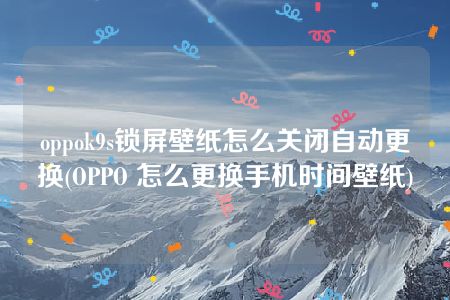 oppok9s锁屏壁纸怎么关闭自动更换(OPPO 怎么更换手机时间壁纸)