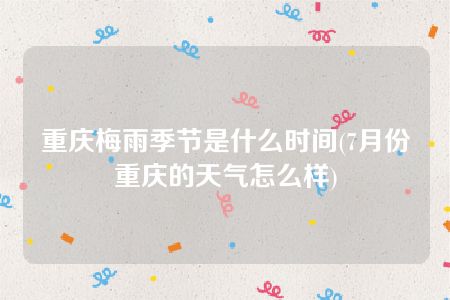 重庆梅雨季节是什么时间(7月份重庆的天气怎么样)