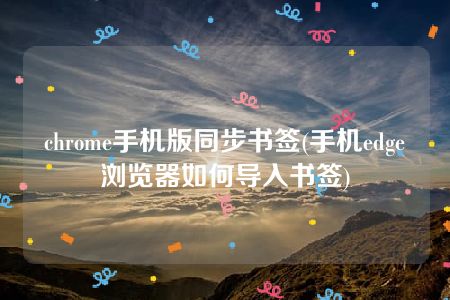 chrome手机版同步书签(手机edge浏览器如何导入书签)