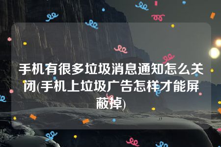 手机有很多垃圾消息通知怎么关闭(手机上垃圾广告怎样才能屏蔽掉)