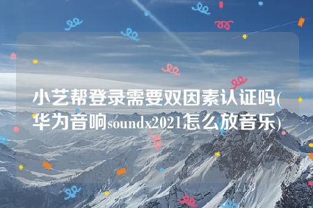 小艺帮登录需要双因素认证吗(华为音响soundx2021怎么放音乐)