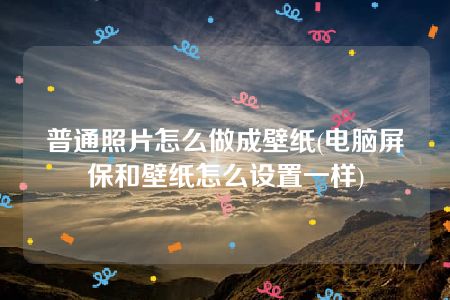 普通照片怎么做成壁纸(电脑屏保和壁纸怎么设置一样)