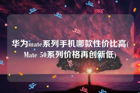 华为mate系列手机哪款性价比高(Mate 50系列价格再创新低)