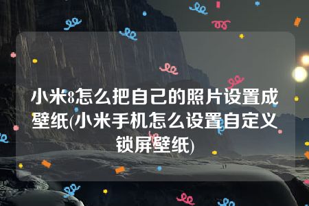 小米8怎么把自己的照片设置成壁纸(小米手机怎么设置自定义锁屏壁纸)