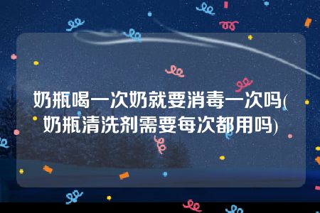 奶瓶喝一次奶就要消毒一次吗(奶瓶清洗剂需要每次都用吗)