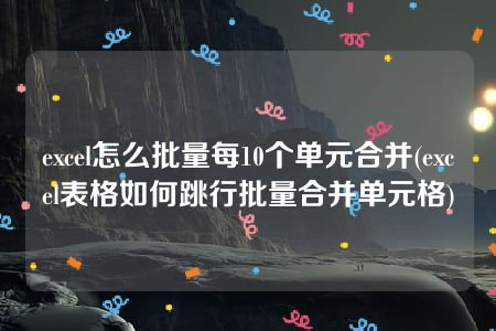 excel怎么批量每10个单元合并(excel表格如何跳行批量合并单元格)