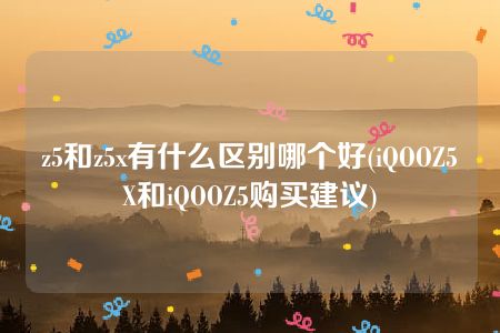 z5和z5x有什么区别哪个好(iQOOZ5X和iQOOZ5购买建议)