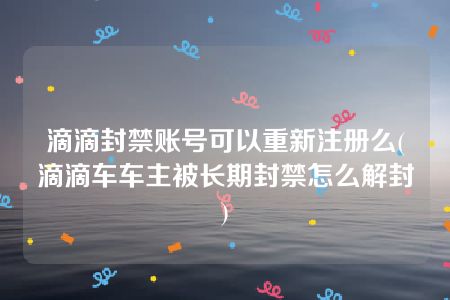 滴滴封禁账号可以重新注册么(滴滴车车主被长期封禁怎么解封)