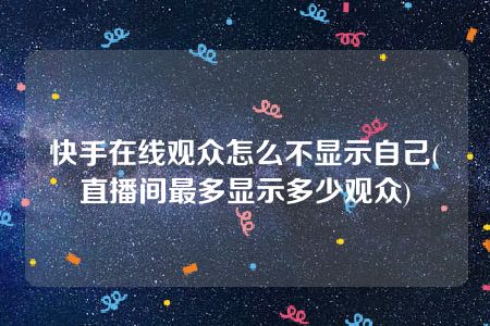 快手在线观众怎么不显示自己(直播间最多显示多少观众)