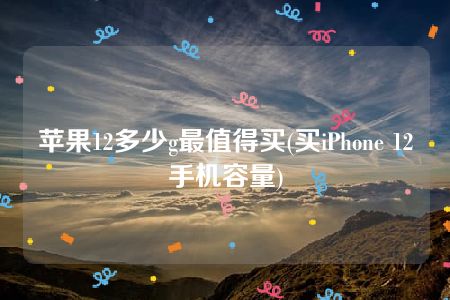 苹果12多少g最值得买(买iPhone 12手机容量)