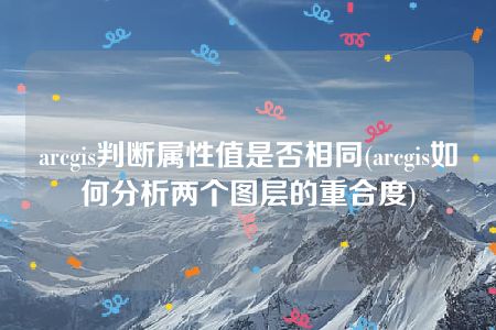 arcgis判断属性值是否相同(arcgis如何分析两个图层的重合度)