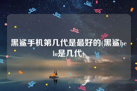 黑鲨手机第几代是最好的(黑鲨helo是几代)