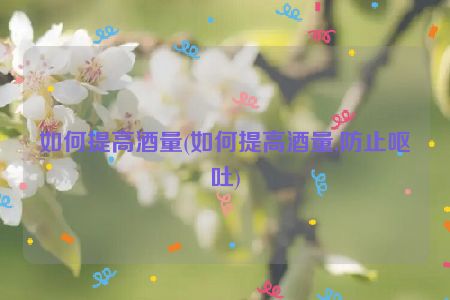 如何提高酒量(如何提高酒量,防止呕吐)