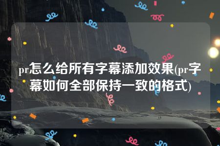 pr怎么给所有字幕添加效果(pr字幕如何全部保持一致的格式)