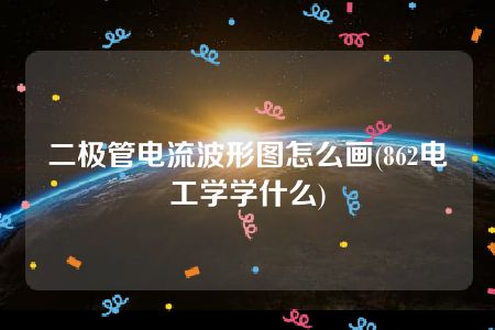 二极管电流波形图怎么画(862电工学学什么)