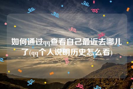 如何通过qq查看自己最近去哪儿了(qq个人说明历史怎么看)