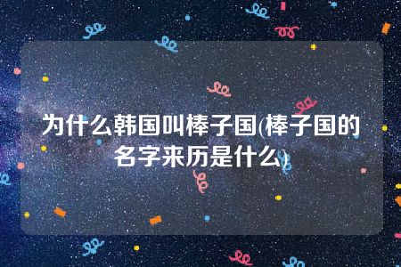 为什么韩国叫棒子国(棒子国的名字来历是什么)