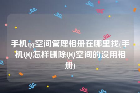 手机qq空间管理相册在哪里找(手机QQ怎样删除QQ空间的没用相册)