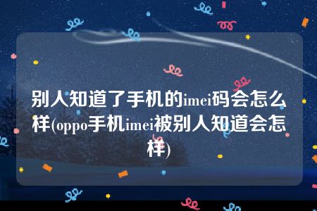 别人知道了手机的imei码会怎么样(oppo手机imei被别人知道会怎样)