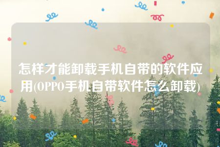 怎样才能卸载手机自带的软件应用(OPPO手机自带软件怎么卸载)