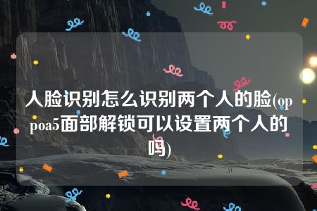 人脸识别怎么识别两个人的脸(oppoa5面部解锁可以设置两个人的吗)