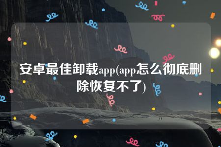 安卓最佳卸载app(app怎么彻底删除恢复不了)