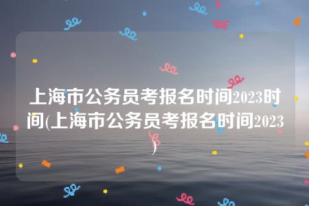 上海市公务员考报名时间2023时间(上海市公务员考报名时间2023)