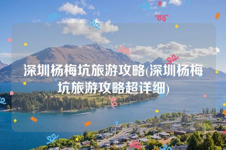 深圳杨梅坑旅游攻略(深圳杨梅坑旅游攻略超详细)