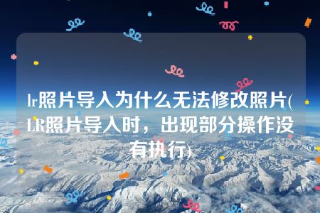 lr照片导入为什么无法修改照片(LR照片导入时，出现部分操作没有执行)