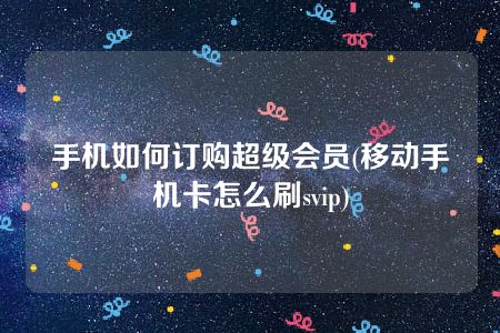 手机如何订购超级会员(移动手机卡怎么刷svip)