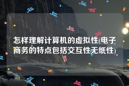 怎样理解计算机的虚拟性(电子商务的特点包括交互性无纸性)