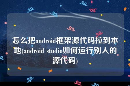 怎么把android框架源代码拉到本地(android studio如何运行别人的源代码)