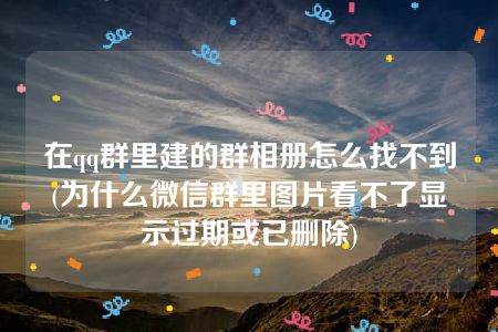 在qq群里建的群相册怎么找不到(为什么微信群里图片看不了显示过期或已删除)