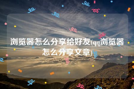 浏览器怎么分享给好友(qq浏览器怎么分享文章)